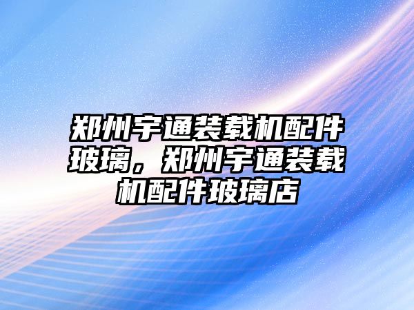 鄭州宇通裝載機(jī)配件玻璃，鄭州宇通裝載機(jī)配件玻璃店