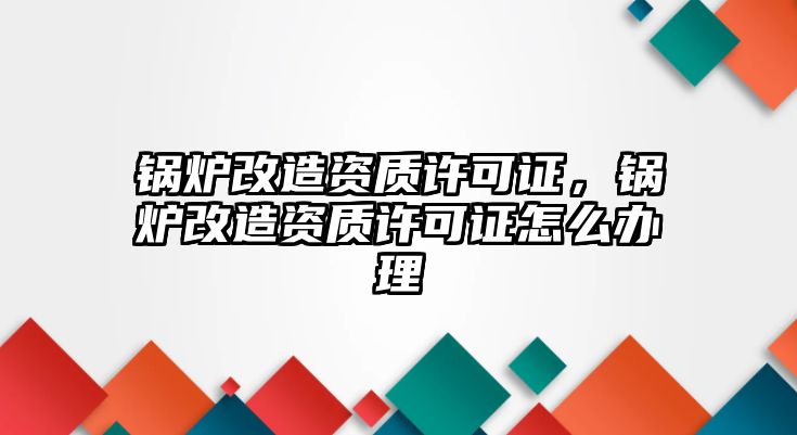 鍋爐改造資質(zhì)許可證，鍋爐改造資質(zhì)許可證怎么辦理