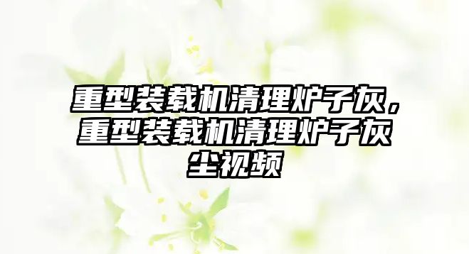 重型裝載機清理爐子灰，重型裝載機清理爐子灰塵視頻