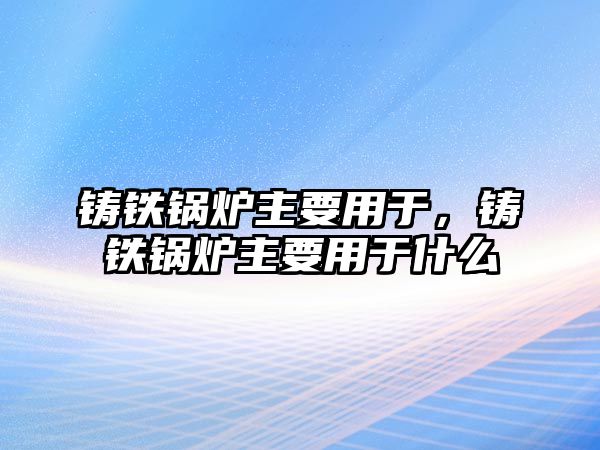 鑄鐵鍋爐主要用于，鑄鐵鍋爐主要用于什么