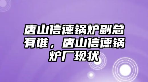 唐山信德鍋爐副總有誰，唐山信德鍋爐廠現(xiàn)狀