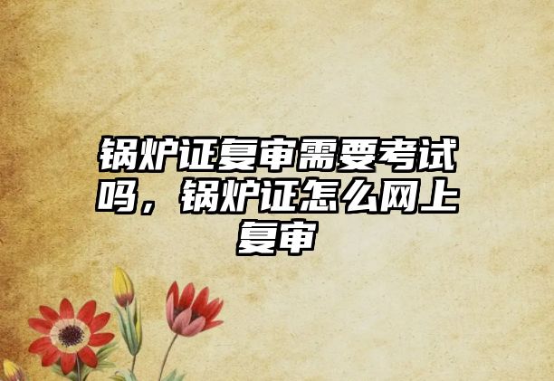 鍋爐證復審需要考試嗎，鍋爐證怎么網(wǎng)上復審