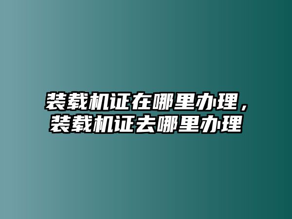 裝載機證在哪里辦理，裝載機證去哪里辦理