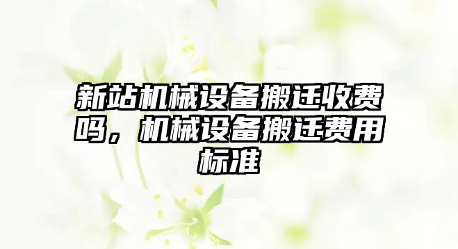 新站機(jī)械設(shè)備搬遷收費(fèi)嗎，機(jī)械設(shè)備搬遷費(fèi)用標(biāo)準(zhǔn)