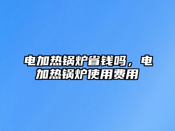 電加熱鍋爐省錢嗎，電加熱鍋爐使用費用