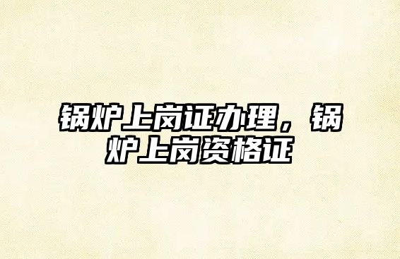 鍋爐上崗證辦理，鍋爐上崗資格證