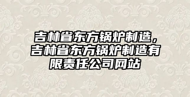 吉林省東方鍋爐制造，吉林省東方鍋爐制造有限責任公司網站