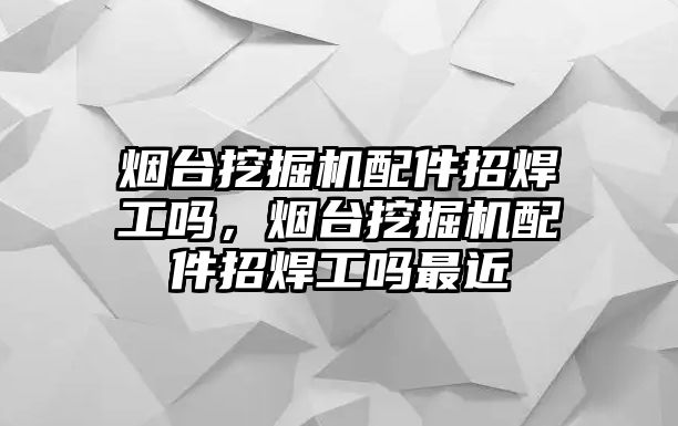 煙臺挖掘機配件招焊工嗎，煙臺挖掘機配件招焊工嗎最近