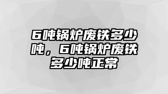 6噸鍋爐廢鐵多少噸，6噸鍋爐廢鐵多少噸正常