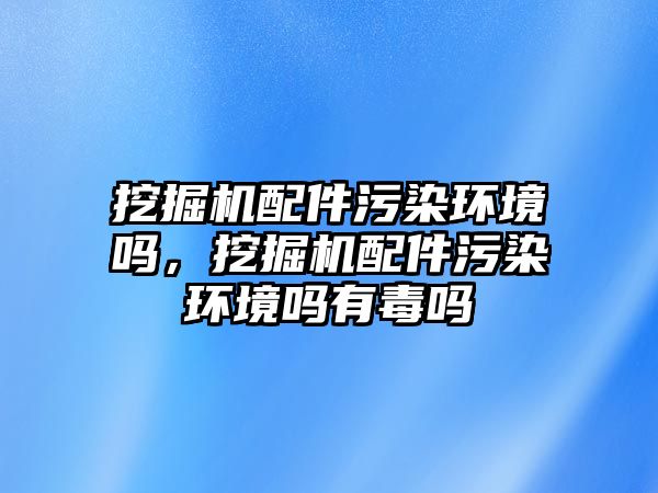 挖掘機配件污染環(huán)境嗎，挖掘機配件污染環(huán)境嗎有毒嗎