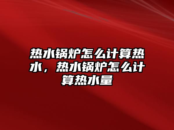 熱水鍋爐怎么計算熱水，熱水鍋爐怎么計算熱水量