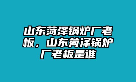 山東菏澤鍋爐廠老板，山東菏澤鍋爐廠老板是誰