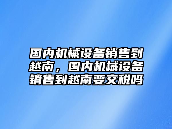 國(guó)內(nèi)機(jī)械設(shè)備銷(xiāo)售到越南，國(guó)內(nèi)機(jī)械設(shè)備銷(xiāo)售到越南要交稅嗎