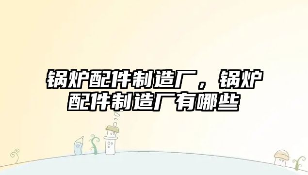 鍋爐配件制造廠，鍋爐配件制造廠有哪些