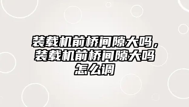 裝載機前橋間隙大嗎，裝載機前橋間隙大嗎怎么調