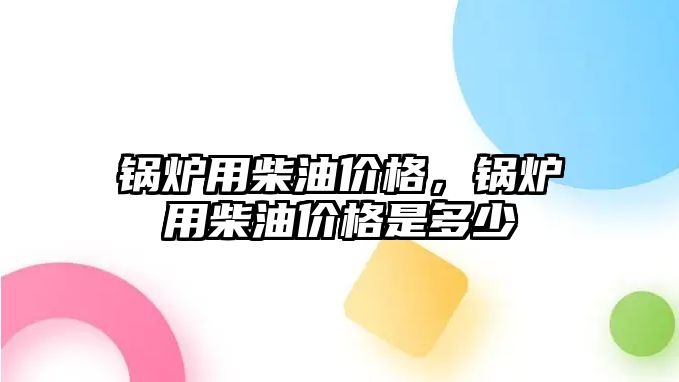 鍋爐用柴油價格，鍋爐用柴油價格是多少