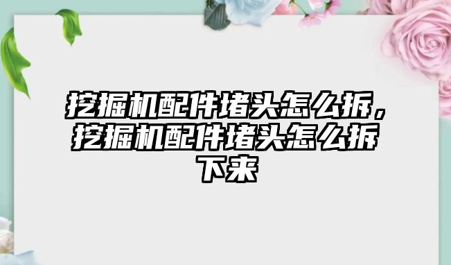 挖掘機配件堵頭怎么拆，挖掘機配件堵頭怎么拆下來