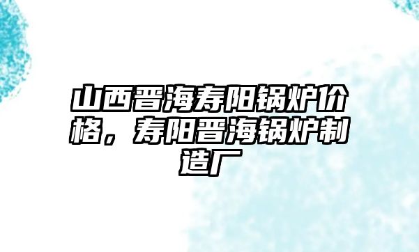 山西晉海壽陽(yáng)鍋爐價(jià)格，壽陽(yáng)晉海鍋爐制造廠