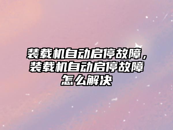 裝載機自動啟停故障，裝載機自動啟停故障怎么解決