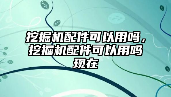 挖掘機(jī)配件可以用嗎，挖掘機(jī)配件可以用嗎現(xiàn)在