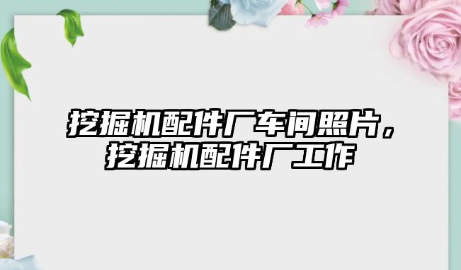 挖掘機配件廠車間照片，挖掘機配件廠工作