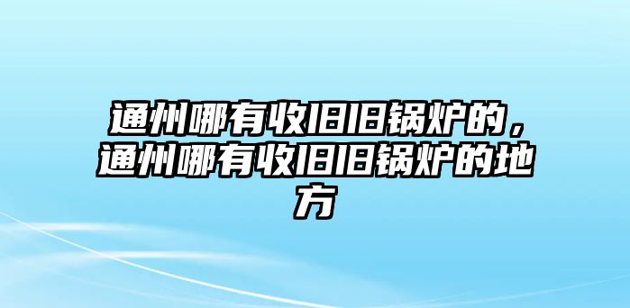 通州哪有收舊舊鍋爐的，通州哪有收舊舊鍋爐的地方