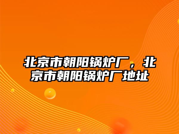 北京市朝陽鍋爐廠，北京市朝陽鍋爐廠地址