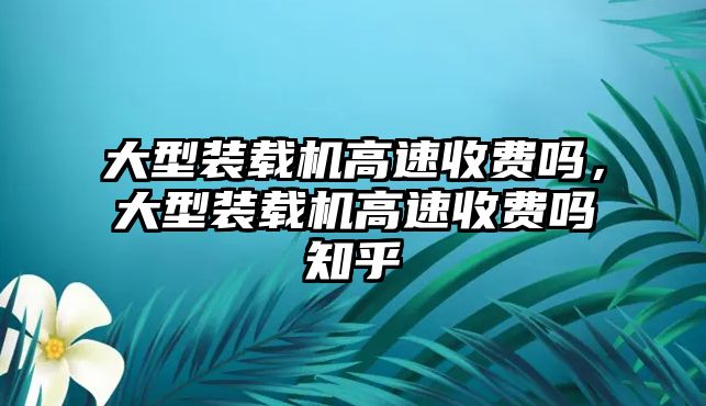 大型裝載機(jī)高速收費(fèi)嗎，大型裝載機(jī)高速收費(fèi)嗎知乎