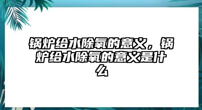 鍋爐給水除氧的意義，鍋爐給水除氧的意義是什么