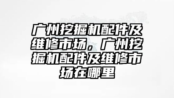 廣州挖掘機配件及維修市場，廣州挖掘機配件及維修市場在哪里