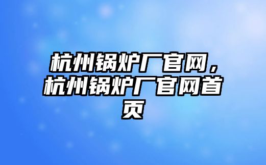 杭州鍋爐廠官網(wǎng)，杭州鍋爐廠官網(wǎng)首頁(yè)