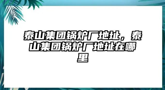 泰山集團(tuán)鍋爐廠地址，泰山集團(tuán)鍋爐廠地址在哪里