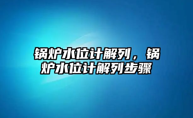 鍋爐水位計解列，鍋爐水位計解列步驟