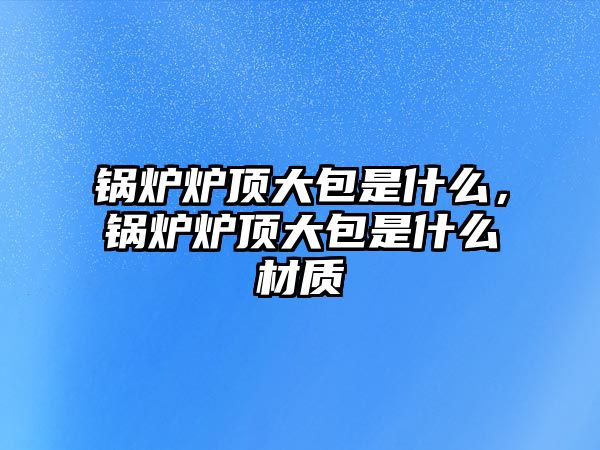 鍋爐爐頂大包是什么，鍋爐爐頂大包是什么材質(zhì)