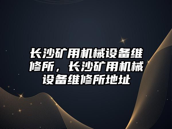 長沙礦用機械設(shè)備維修所，長沙礦用機械設(shè)備維修所地址