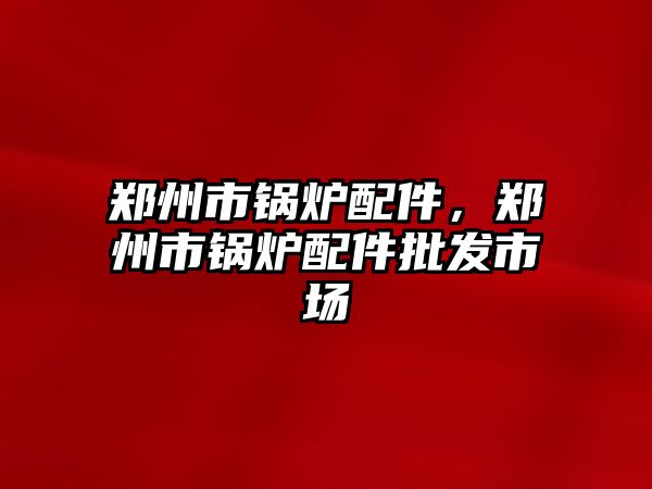 鄭州市鍋爐配件，鄭州市鍋爐配件批發(fā)市場