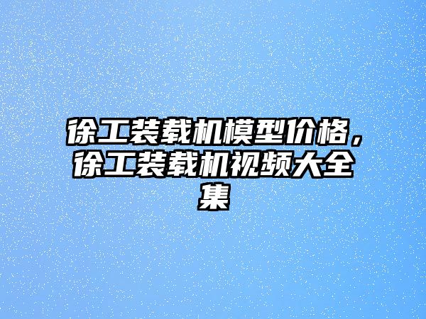 徐工裝載機模型價格，徐工裝載機視頻大全集