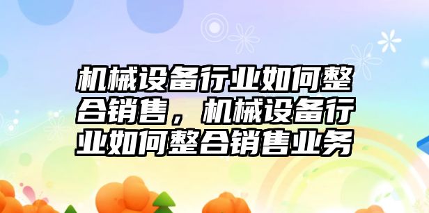 機械設(shè)備行業(yè)如何整合銷售，機械設(shè)備行業(yè)如何整合銷售業(yè)務(wù)