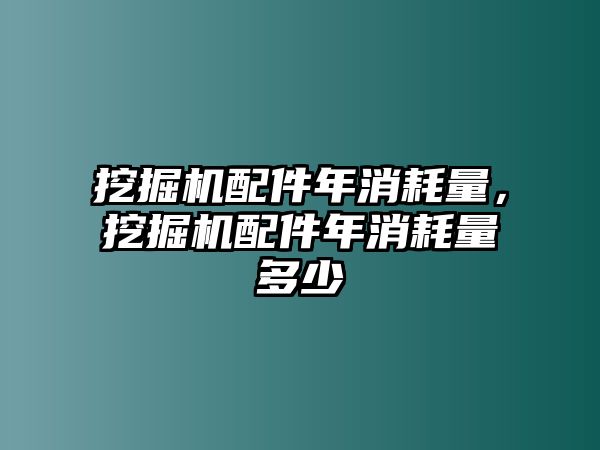 挖掘機配件年消耗量，挖掘機配件年消耗量多少