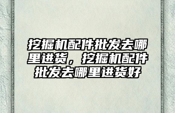 挖掘機配件批發(fā)去哪里進貨，挖掘機配件批發(fā)去哪里進貨好