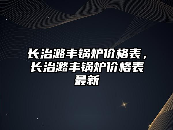 長治潞豐鍋爐價格表，長治潞豐鍋爐價格表最新