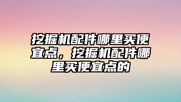 挖掘機配件哪里買便宜點，挖掘機配件哪里買便宜點的