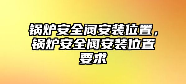 鍋爐安全閥安裝位置，鍋爐安全閥安裝位置要求