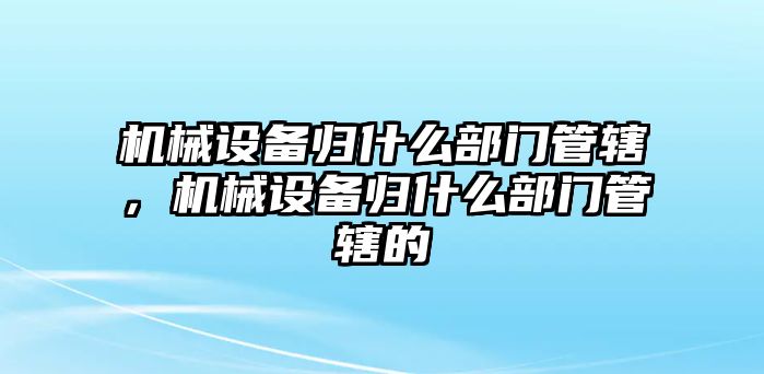 機(jī)械設(shè)備歸什么部門(mén)管轄，機(jī)械設(shè)備歸什么部門(mén)管轄的