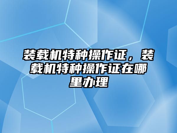 裝載機特種操作證，裝載機特種操作證在哪里辦理