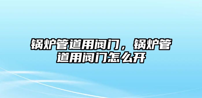 鍋爐管道用閥門，鍋爐管道用閥門怎么開