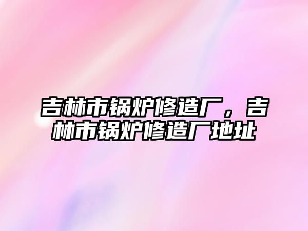 吉林市鍋爐修造廠，吉林市鍋爐修造廠地址