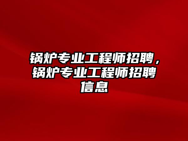 鍋爐專業(yè)工程師招聘，鍋爐專業(yè)工程師招聘信息