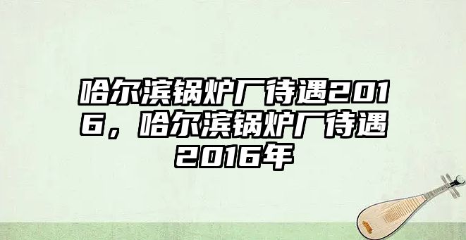 哈爾濱鍋爐廠待遇2016，哈爾濱鍋爐廠待遇2016年