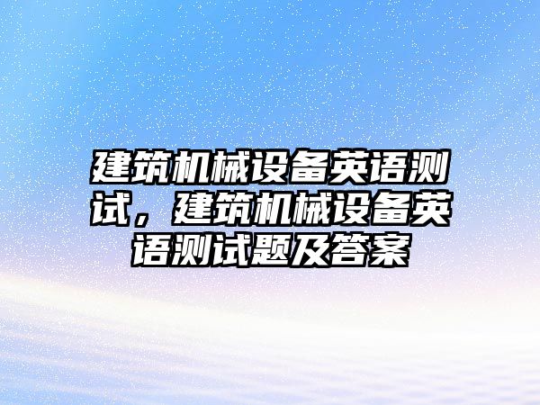 建筑機(jī)械設(shè)備英語測(cè)試，建筑機(jī)械設(shè)備英語測(cè)試題及答案